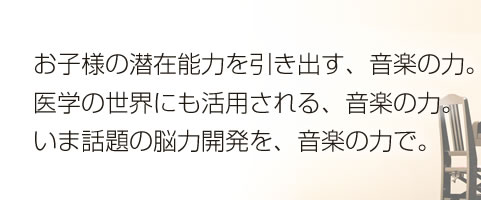 お子様の潜在能力を引き出す、音楽の力。医学の世界にも活用される、音楽の力。いま話題の脳力開発を、音楽の力で。